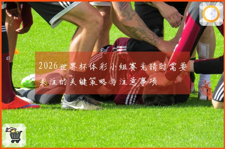 2026世界杯体彩小组赛竞猜时需要关注的关键策略与注意事项