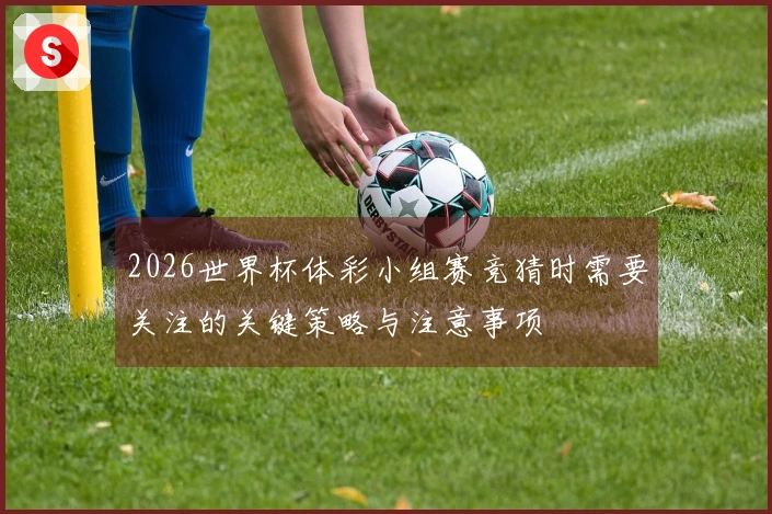 2026世界杯体彩小组赛竞猜时需要关注的关键策略与注意事项